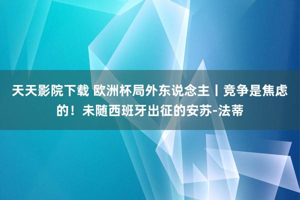 天天影院下载 欧洲杯局外东说念主丨竞争是焦虑的！未随西班牙出征的安苏-法蒂