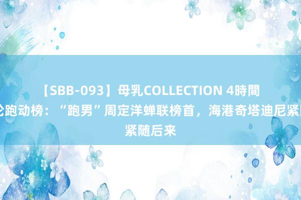 【SBB-093】母乳COLLECTION 4時間 第19轮跑动榜：“跑男”周定洋蝉联榜首，海港奇塔迪尼紧随后来