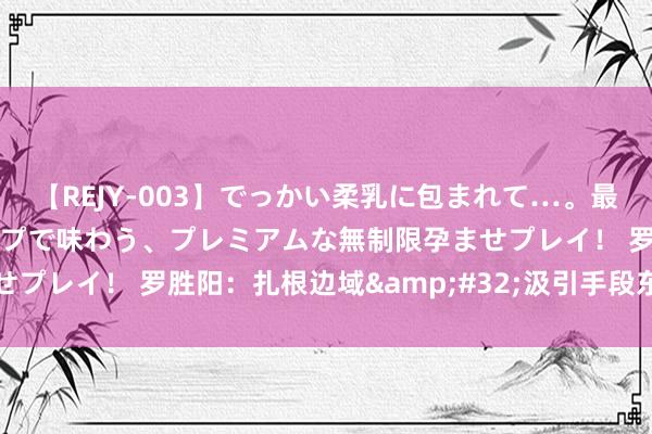 【REJY-003】でっかい柔乳に包まれて…。最高級ヌルヌル中出しソープで味わう、プレミアムな無制限孕ませプレイ！ 罗胜阳：扎根边域&#32;汲引手段东说念主才