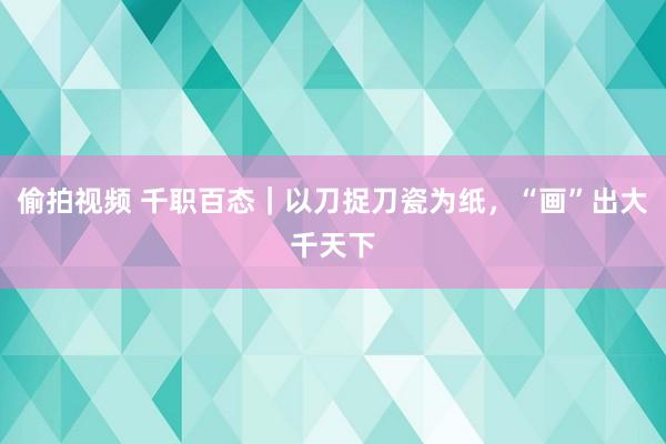 偷拍视频 千职百态｜以刀捉刀瓷为纸，“画”出大千天下