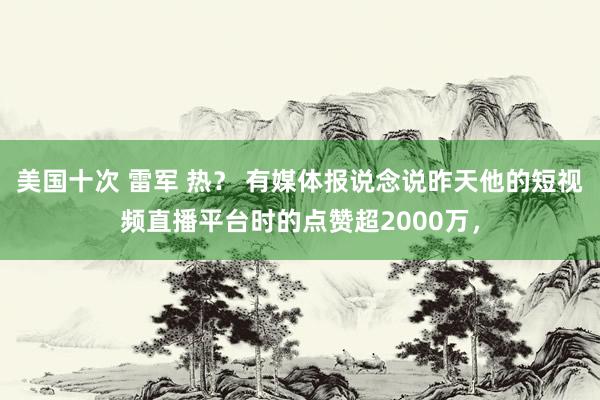 美国十次 雷军 热？ 有媒体报说念说昨天他的短视频直播平台时的点赞超2000万，