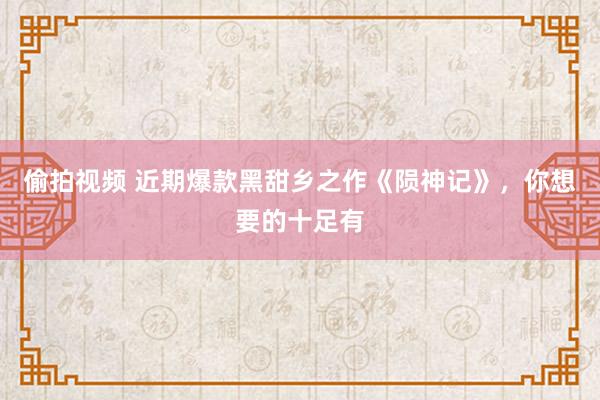 偷拍视频 近期爆款黑甜乡之作《陨神记》，你想要的十足有