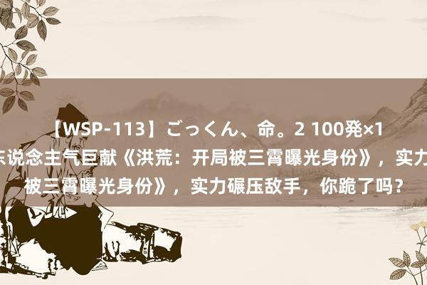 【WSP-113】ごっくん、命。2 100発×100人×一撃ごっくん 东说念主气巨献《洪荒：开局被三霄曝光身份》，实力碾压敌手，你跪了吗？