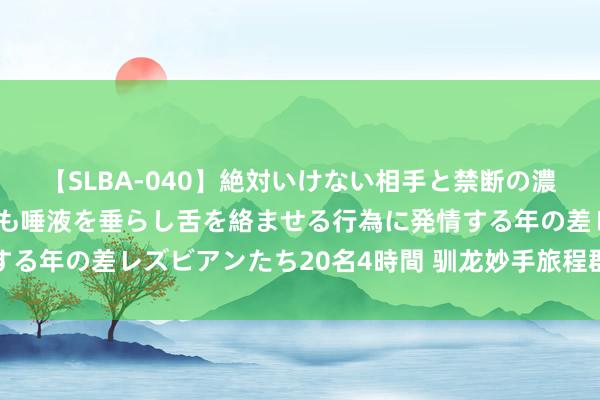 【SLBA-040】絶対いけない相手と禁断の濃厚ベロキス 戸惑いつつも唾液を垂らし舌を絡ませる行為に発情する年の差レズビアンたち20名4時間 驯龙妙手旅程群攻宠物哪个好