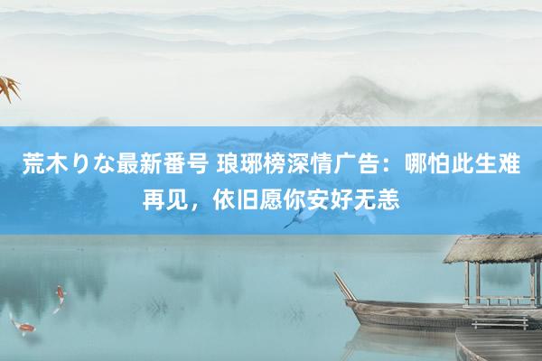 荒木りな最新番号 琅琊榜深情广告：哪怕此生难再见，依旧愿你安好无恙