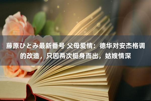 藤原ひとみ最新番号 父母爱情：德华对安杰格调的改造，只因两次挺身而出，姑嫂情深