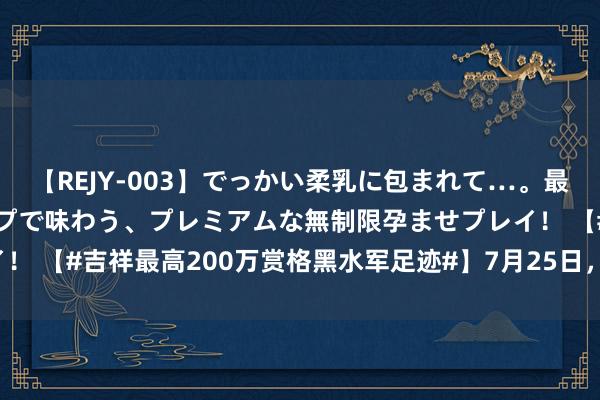 【REJY-003】でっかい柔乳に包まれて…。最高級ヌルヌル中出しソープで味わう、プレミアムな無制限孕ませプレイ！ 【#吉祥最高200万赏格黑水军足迹#】7月25日， @吉祥法务部 发