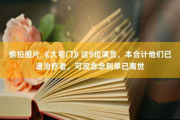 偷拍图片 《大宅门》这9位演员，本合计他们已退治疗老，可没念念到早已离世