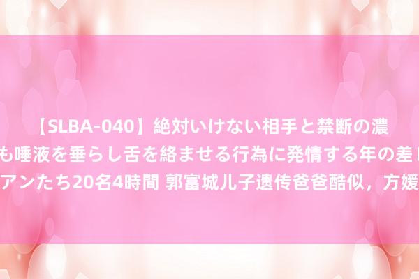 【SLBA-040】絶対いけない相手と禁断の濃厚ベロキス 戸惑いつつも唾液を垂らし舌を絡ませる行為に発情する年の差レズビアンたち20名4時間 郭富城儿子遗传爸爸酷似，方媛逛街显耀族气质携17500名牌包