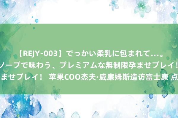 【REJY-003】でっかい柔乳に包まれて…。最高級ヌルヌル中出しソープで味わう、プレミアムな無制限孕ませプレイ！ 苹果COO杰夫·威廉姆斯造访富士康 点赞中国制造