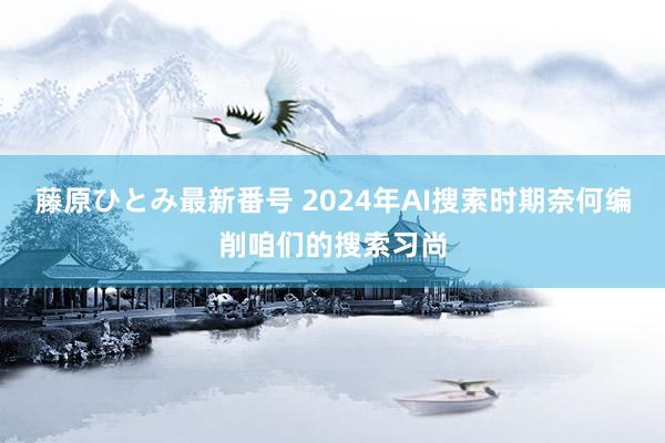 藤原ひとみ最新番号 2024年AI搜索时期奈何编削咱们的搜索习尚