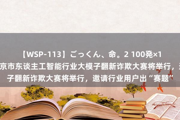 【WSP-113】ごっくん、命。2 100発×100人×一撃ごっくん 北京市东谈主工智能行业大模子翻新诈欺大赛将举行，邀请行业用户出“赛题”