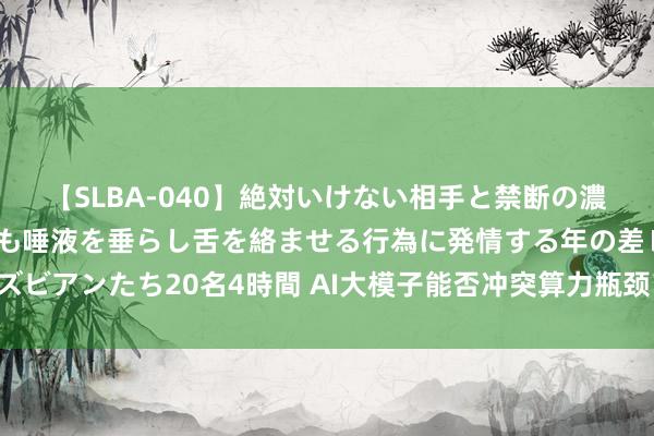 【SLBA-040】絶対いけない相手と禁断の濃厚ベロキス 戸惑いつつも唾液を垂らし舌を絡ませる行為に発情する年の差レズビアンたち20名4時間 AI大模子能否冲突算力瓶颈？业内群众瞻望“超智会通”