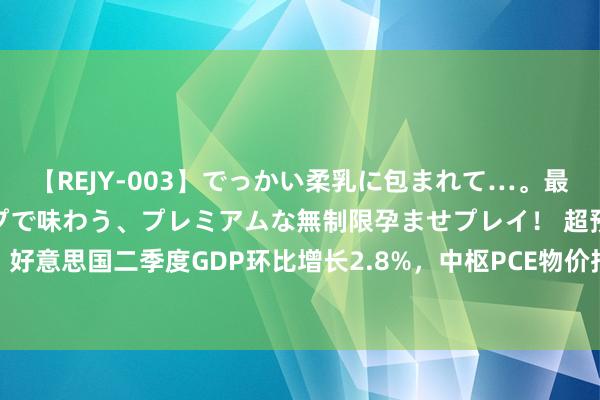 【REJY-003】でっかい柔乳に包まれて…。最高級ヌルヌル中出しソープで味わう、プレミアムな無制限孕ませプレイ！ 超预期！好意思国二季度GDP环比增长2.8%，中枢PCE物价指数环比降至2.9%仍高于预期