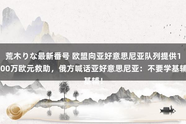 荒木りな最新番号 欧盟向亚好意思尼亚队列提供1000万欧元救助，俄方喊话亚好意思尼亚：不要学基辅！