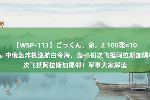 【WSP-113】ごっくん、命。2 100発×100人×一撃ごっくん 中俄轰炸机巡航白令海，轰-6初次飞抵阿拉斯加隔邻！军事大家解读