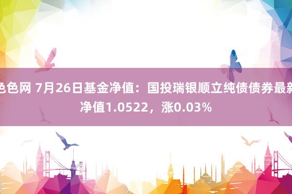 色色网 7月26日基金净值：国投瑞银顺立纯债债券最新净值1.0522，涨0.03%