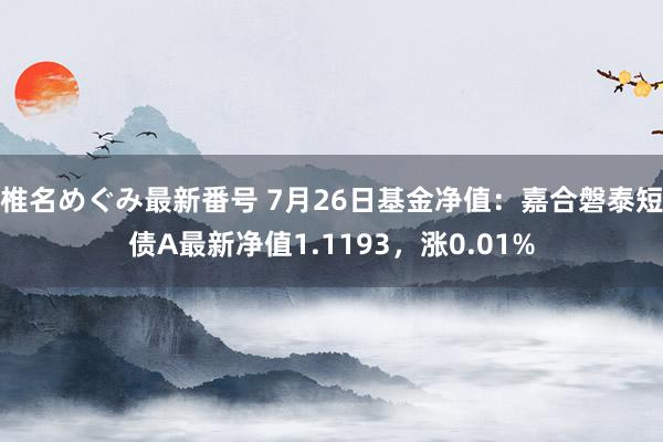 椎名めぐみ最新番号 7月26日基金净值：嘉合磐泰短债A最新净值1.1193，涨0.01%