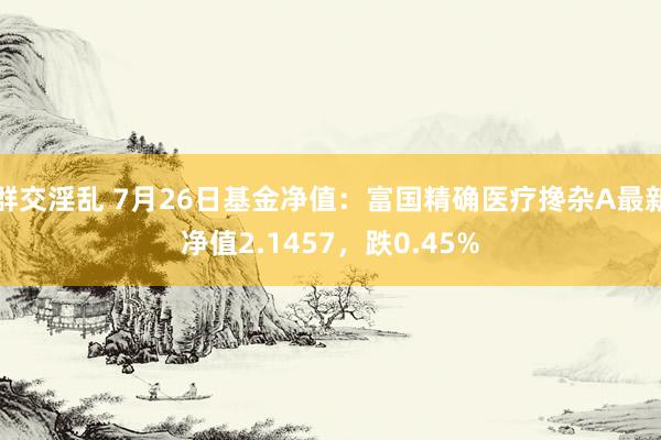 群交淫乱 7月26日基金净值：富国精确医疗搀杂A最新净值2.1457，跌0.45%