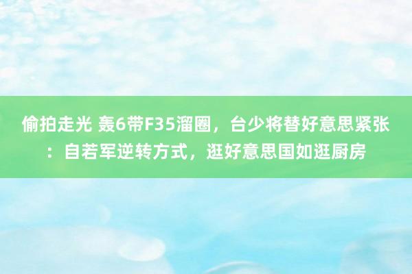 偷拍走光 轰6带F35溜圈，台少将替好意思紧张：自若军逆转方式，逛好意思国如逛厨房