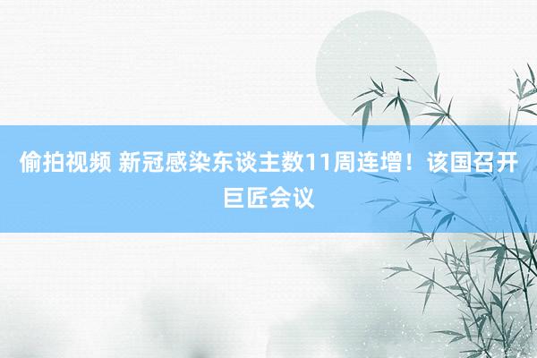 偷拍视频 新冠感染东谈主数11周连增！该国召开巨匠会议