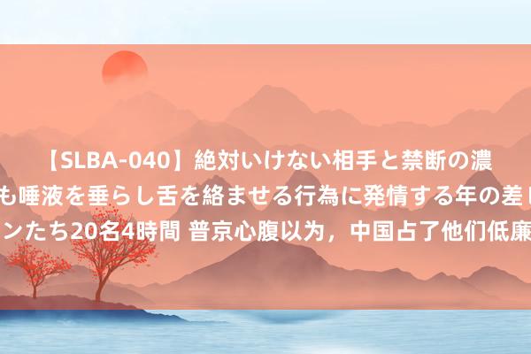 【SLBA-040】絶対いけない相手と禁断の濃厚ベロキス 戸惑いつつも唾液を垂らし舌を絡ませる行為に発情する年の差レズビアンたち20名4時間 普京心腹以为，中国占了他们低廉？沙利文：中国对俄罗斯走错路了