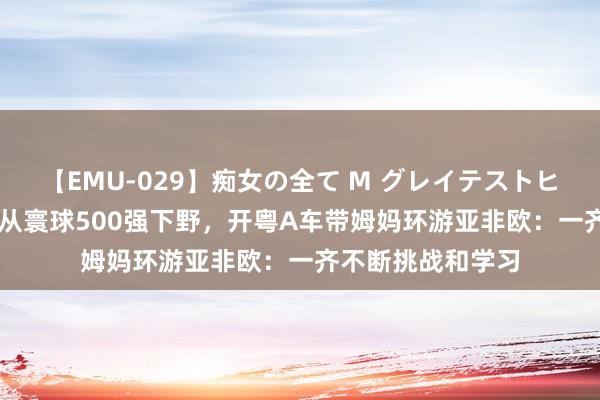 【EMU-029】痴女の全て M グレイテストヒッツ 4時間 夫妻从寰球500强下野，开粤A车带姆妈环游亚非欧：一齐不断挑战和学习