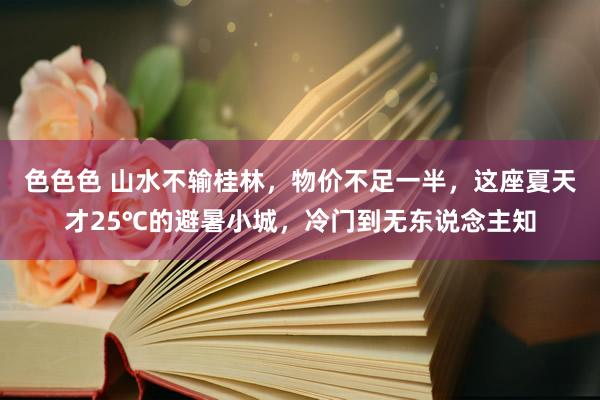 色色色 山水不输桂林，物价不足一半，这座夏天才25℃的避暑小城，冷门到无东说念主知