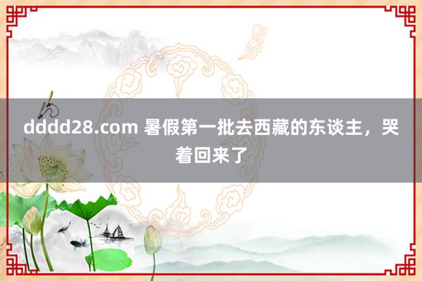 dddd28.com 暑假第一批去西藏的东谈主，哭着回来了