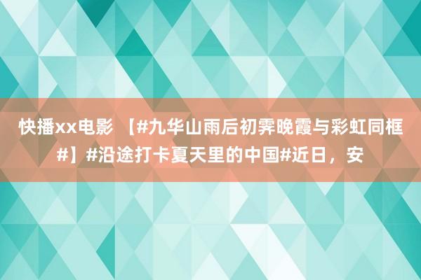 快播xx电影 【#九华山雨后初霁晚霞与彩虹同框#】#沿途打卡夏天里的中国#近日，安