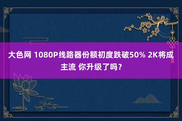 大色网 1080P线路器份额初度跌破50% 2K将成主流 你升级了吗？