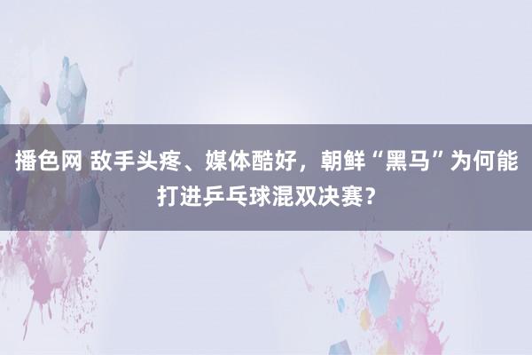 播色网 敌手头疼、媒体酷好，朝鲜“黑马”为何能打进乒乓球混双决赛？