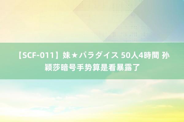 【SCF-011】妹★パラダイス 50人4時間 孙颖莎暗号手势算是看暴露了