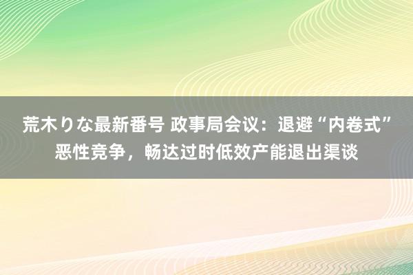 荒木りな最新番号 政事局会议：退避“内卷式”恶性竞争，畅达过时低效产能退出渠谈