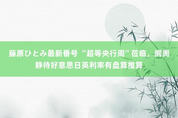 藤原ひとみ最新番号 “超等央行周”莅临，阛阓静待好意思日英利率有盘算推算