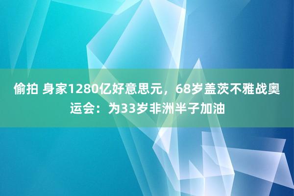 偷拍 身家1280亿好意思元，68岁盖茨不雅战奥运会：为33岁非洲半子加油