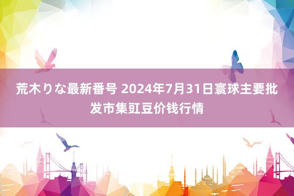 荒木りな最新番号 2024年7月31日寰球主要批发市集豇豆价钱行情