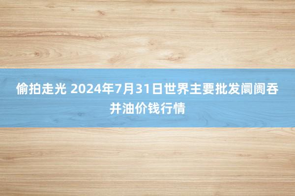 偷拍走光 2024年7月31日世界主要批发阛阓吞并油价钱行情