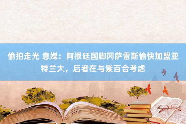 偷拍走光 意媒：阿根廷国脚冈萨雷斯愉快加盟亚特兰大，后者在与紫百合考虑