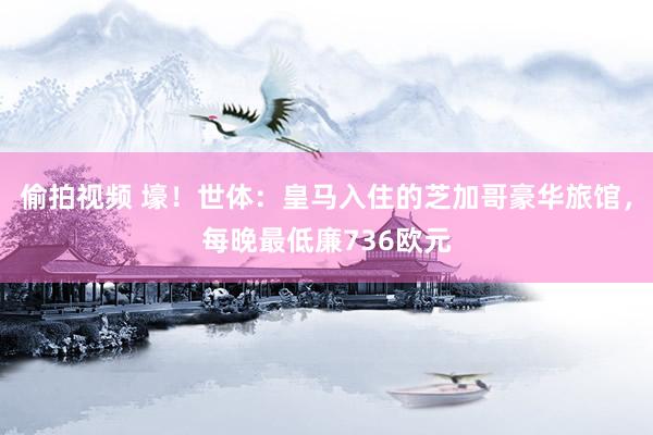 偷拍视频 壕！世体：皇马入住的芝加哥豪华旅馆，每晚最低廉736欧元