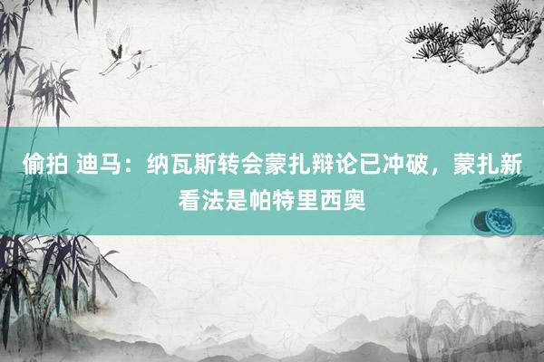 偷拍 迪马：纳瓦斯转会蒙扎辩论已冲破，蒙扎新看法是帕特里西奥