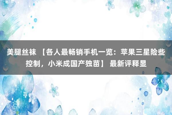 美腿丝袜 【各人最畅销手机一览：苹果三星险些控制，小米成国产独苗】 最新评释显