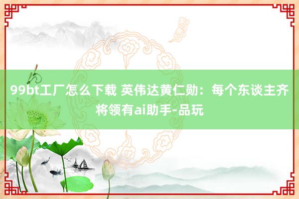 99bt工厂怎么下载 英伟达黄仁勋：每个东谈主齐将领有ai助手-品玩