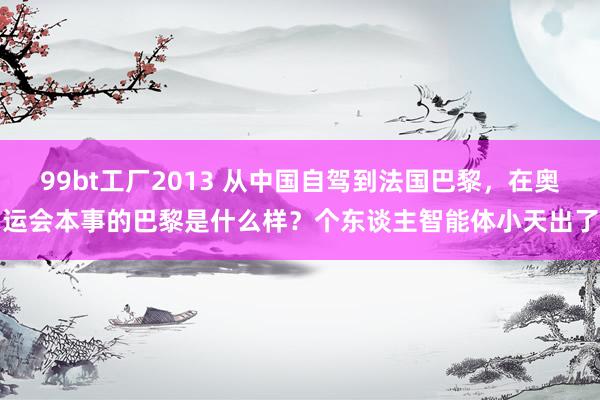 99bt工厂2013 从中国自驾到法国巴黎，在奥运会本事的巴黎是什么样？个东谈主智能体小天出了