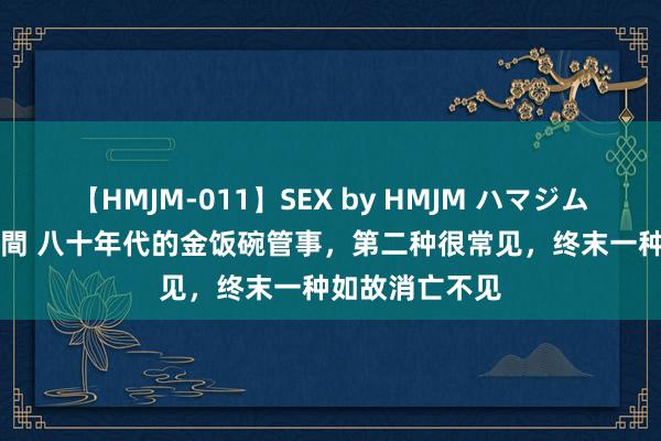 【HMJM-011】SEX by HMJM ハマジムベスト09 6時間 八十年代的金饭碗管事，第二种很常见，终末一种如故消亡不见