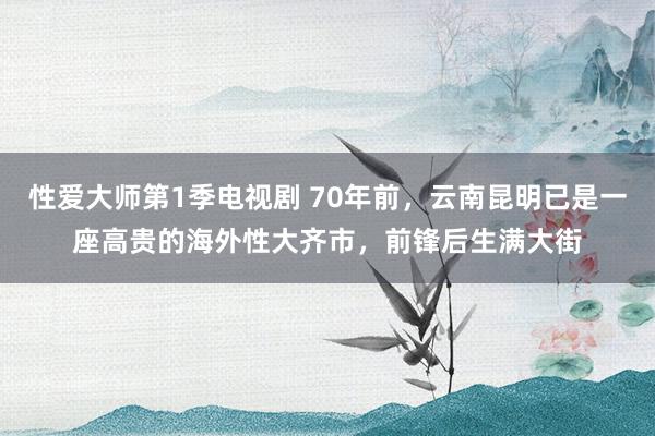 性爱大师第1季电视剧 70年前，云南昆明已是一座高贵的海外性大齐市，前锋后生满大街