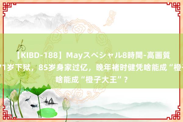 【KIBD-188】Mayスペシャル8時間-高画質-特別編 71岁下狱，85岁身家过亿，晚年褚时健凭啥能成“橙子大王”？