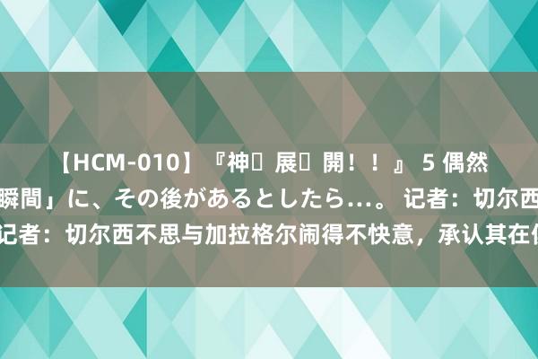 【HCM-010】『神・展・開！！』 5 偶然見かけた「目が奪われる瞬間」に、その後があるとしたら…。 记者：切尔西不思与加拉格尔闹得不快意，承认其在俱乐部的地位