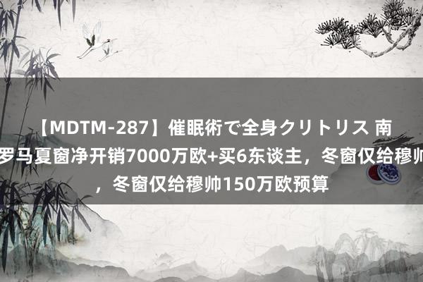 【MDTM-287】催眠術で全身クリトリス 南ゆき ?罗马夏窗净开销7000万欧+买6东谈主，冬窗仅给穆帅150万欧预算