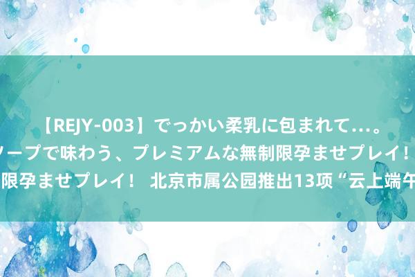 【REJY-003】でっかい柔乳に包まれて…。最高級ヌルヌル中出しソープで味わう、プレミアムな無制限孕ませプレイ！ 北京市属公园推出13项“云上端午”活动